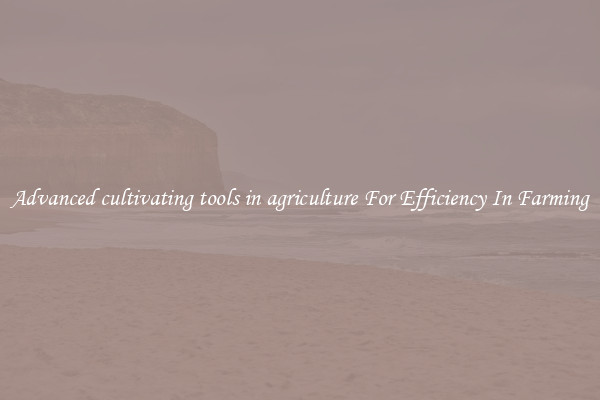 Advanced cultivating tools in agriculture For Efficiency In Farming