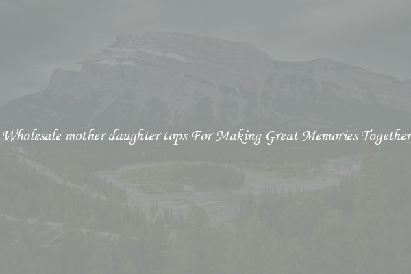 Wholesale mother daughter tops For Making Great Memories Together