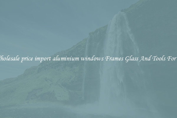 Get Wholesale price import aluminium windows Frames Glass And Tools For Repair